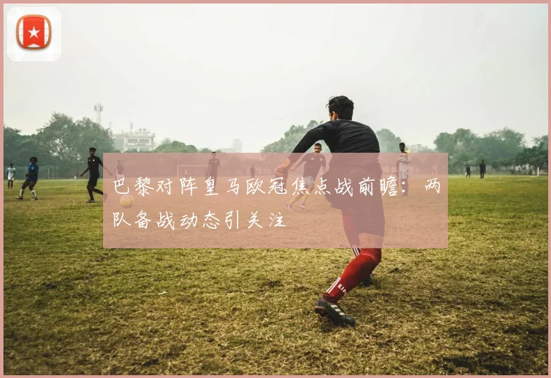 巴黎对阵皇马欧冠焦点战前瞻：两队备战动态引关注
