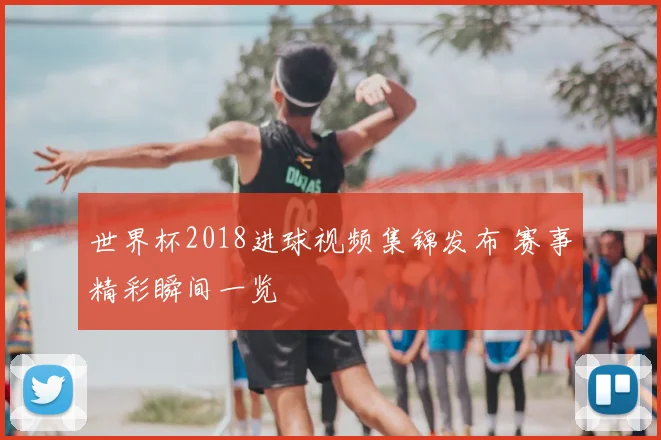 世界杯2018进球视频集锦发布 赛事精彩瞬间一览