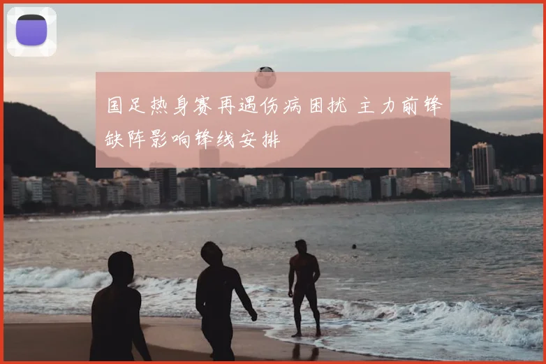 国足热身赛再遇伤病困扰 主力前锋缺阵影响锋线安排