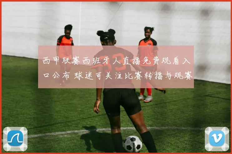 西甲联赛西班牙人直播免费观看入口公布 球迷可关注比赛转播与观赛安排