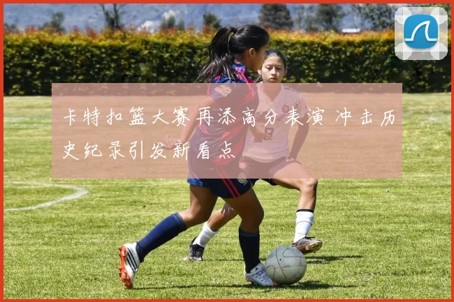 卡特扣篮大赛再添高分表演 冲击历史纪录引发新看点