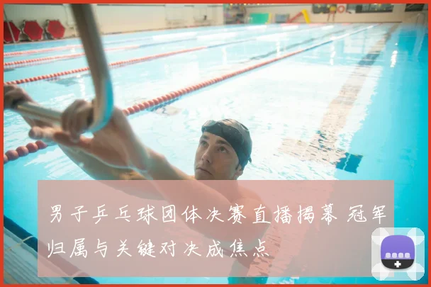 男子乒乓球团体决赛直播揭幕 冠军归属与关键对决成焦点