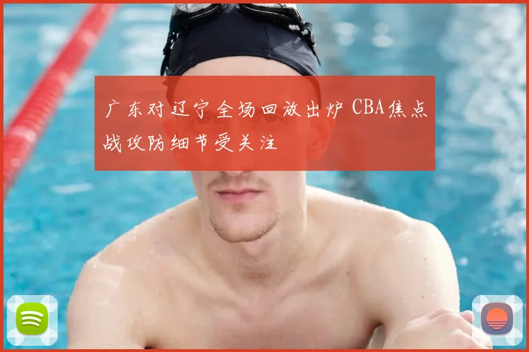 广东对辽宁全场回放出炉 CBA焦点战攻防细节受关注
