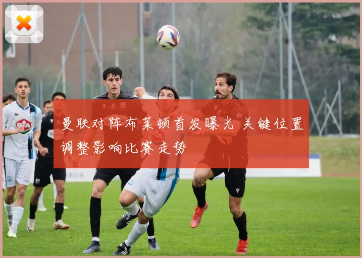 曼联对阵布莱顿首发曝光 关键位置调整影响比赛走势