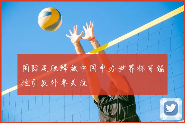 国际足联释放中国申办世界杯可能性引发外界关注