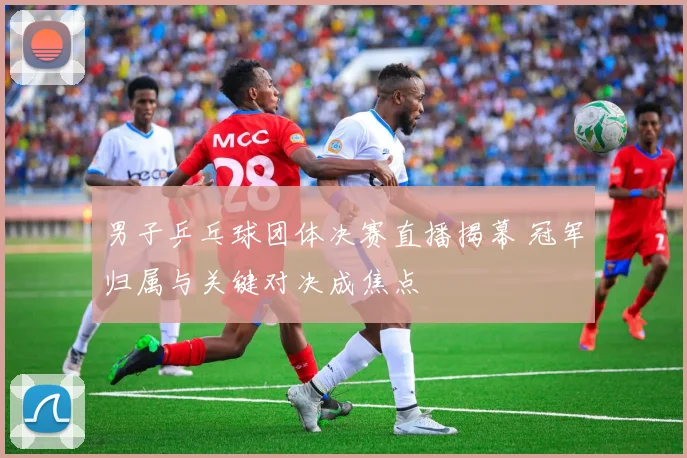 男子乒乓球团体决赛直播揭幕 冠军归属与关键对决成焦点
