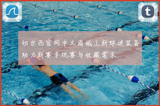 切尔西官网中文商城上新球迷装备助力新赛季观赛与收藏需求