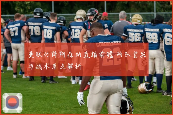 曼联对阵阿森纳直播前瞻 两队首发与战术看点解析