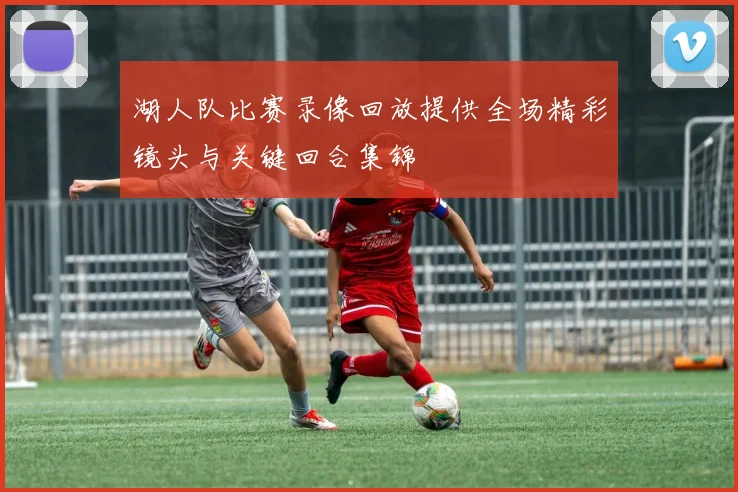 湖人队比赛录像回放提供全场精彩镜头与关键回合集锦