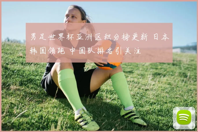 男足世界杯亚洲区积分榜更新 日本韩国领跑 中国队排名引关注