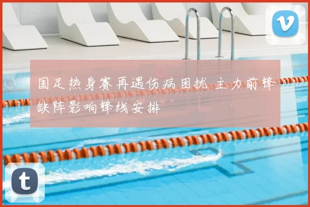 国足热身赛再遇伤病困扰 主力前锋缺阵影响锋线安排