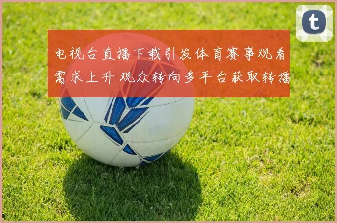 电视台直播下载引发体育赛事观看需求上升 观众转向多平台获取转播资源