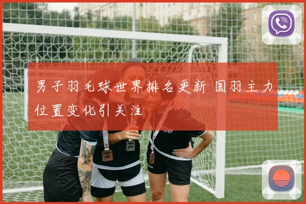 男子羽毛球世界排名更新 国羽主力位置变化引关注