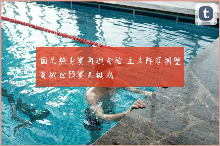 国足热身赛再迎考验 主力阵容调整备战世预赛关键战